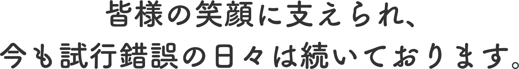 皆様の笑顔に支えられ、今も試行錯誤の日々は続いております。