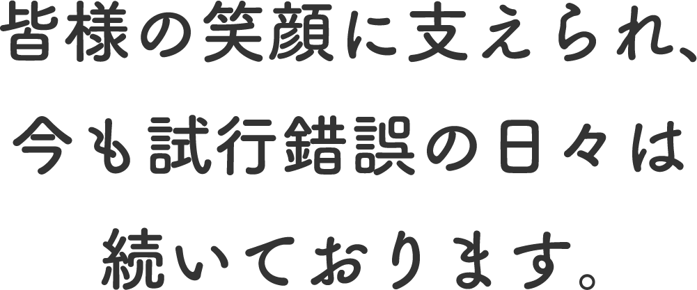 皆様の笑顔に支えられ、今も試行錯誤の日々は続いております。